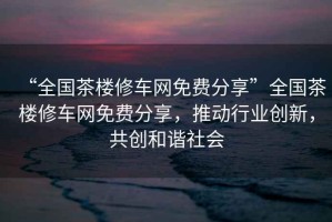 “全國茶樓修車網免費分享”全國茶樓修車網免費分享，推動行業創新，共創和諧社會