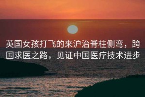 英國女孩打飛的來滬治脊柱側彎，跨國求醫之路，見證中國醫療技術進步