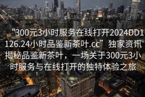 “300元3小時服務在線打開2024DD1126.24小時品鑒新茶葉.cc”獨家資訊揭秘品鑒新茶葉，一場關于300元3小時服務與在線打開的獨特體驗之旅