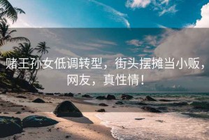 賭王孫女低調轉型，街頭擺攤當小販，網友，真性情！