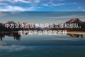 中方堅(jiān)決否認(rèn)參與烏克蘭維和部隊(duì)，維護(hù)和平立場堅(jiān)定不移