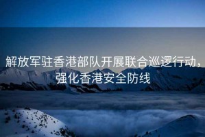 解放軍駐香港部隊開展聯合巡邏行動，強化香港安全防線