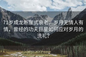 71歲成龍斷崖式衰老，歲月無情人有情，曾經的功夫巨星如何應對歲月的洗禮？
