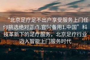 “北京足療足不出戶享受服務(wù)上門任你挑選絕對(duì)正點(diǎn).官網(wǎng)備用1.中國(guó)”科技革新下的足療服務(wù)，北京足療行業(yè)邁入智能上門服務(wù)時(shí)代