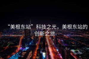 “美根東站”科技之光，美根東站的創(chuàng)新之旅