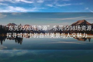 “東莞9598場資源”東莞9598場資源，探尋城市中的自然美景與人文魅力