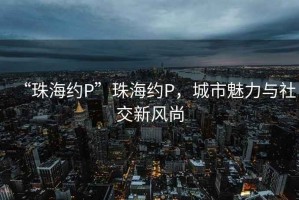 “珠海約P”珠海約P，城市魅力與社交新風尚