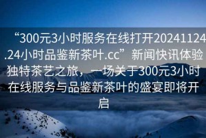 “300元3小時服務在線打開20241124.24小時品鑒新茶葉.cc”新聞快訊體驗獨特茶藝之旅，一場關于300元3小時在線服務與品鑒新茶葉的盛宴即將開啟