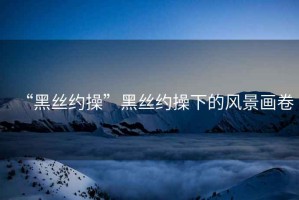 “黑絲約操”黑絲約操下的風景畫卷