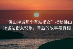 “佛山禪城那個有站銜女”揭秘佛山禪城站銜女現(xiàn)象，背后的故事與真相