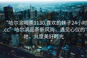“哈爾濱喝茶1130.喜歡的妹子24小時.cc”哈爾濱品茶新風尚，遇見心儀的她，共度美好時光
