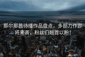 那爾那茜待播作品盤點，多部力作即將來襲，粉絲們翹首以盼！