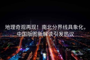 地理奇觀再現！南北分界線具象化，中國版圖新解讀引發熱議