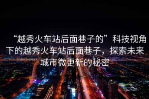 “越秀火車站后面巷子的”科技視角下的越秀火車站后面巷子，探索未來城市微更新的秘密