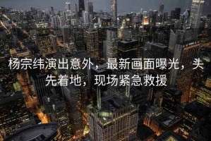 楊宗緯演出意外，最新畫面曝光，頭先著地，現場緊急救援
