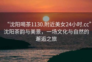 “沈陽喝茶1130.附近美女24小時.cc”沈陽茶韻與美景，一場文化與自然的邂逅之旅