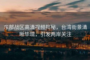 東部戰區高清視頻揭秘，臺灣街景清晰畢現，引發兩岸關注