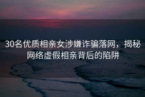 30名優質相親女涉嫌詐騙落網，揭秘網絡虛假相親背后的陷阱