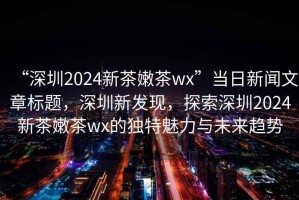 “深圳2024新茶嫩茶wx”當日新聞文章標題，深圳新發現，探索深圳2024新茶嫩茶wx的獨特魅力與未來趨勢