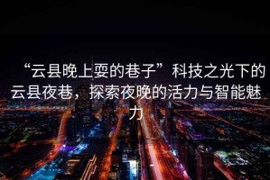 “云縣晚上耍的巷子”科技之光下的云縣夜巷，探索夜晚的活力與智能魅力
