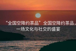 “全國(guó)空降約茶品”全國(guó)空降約茶品，一場(chǎng)文化與社交的盛宴
