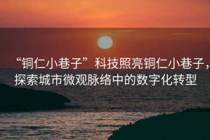 “銅仁小巷子”科技照亮銅仁小巷子，探索城市微觀脈絡中的數(shù)字化轉型