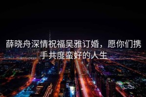 薛曉舟深情祝福吳雅訂婚，愿你們攜手共度蠻好的人生