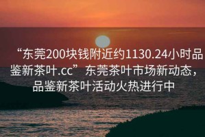 “東莞200塊錢附近約1130.24小時品鑒新茶葉.cc”東莞茶葉市場新動態，品鑒新茶葉活動火熱進行中