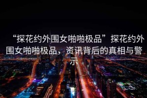 “探花約外圍女啪啪極品”探花約外圍女啪啪極品，資訊背后的真相與警示