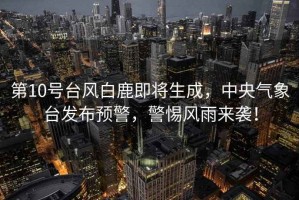 第10號(hào)臺(tái)風(fēng)白鹿即將生成，中央氣象臺(tái)發(fā)布預(yù)警，警惕風(fēng)雨來(lái)襲！