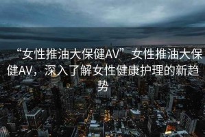“女性推油大保健AV”女性推油大保健AV，深入了解女性健康護(hù)理的新趨勢