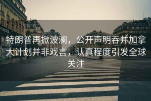特朗普再掀波瀾，公開聲明吞并加拿大計劃并非戲言，認(rèn)真程度引發(fā)全球關(guān)注