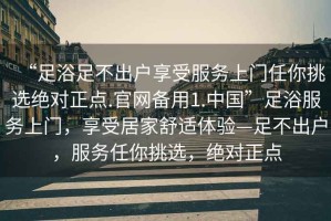 “足浴足不出戶享受服務上門任你挑選絕對正點.官網備用1.中國”足浴服務上門，享受居家舒適體驗—足不出戶，服務任你挑選，絕對正點