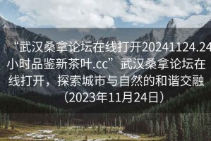 “武漢桑拿論壇在線打開20241124.24小時品鑒新茶葉.cc”武漢桑拿論壇在線打開，探索城市與自然的和諧交融（2023年11月24日）