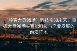 “順德大良98場”科技引領未來，順德大良98場—智能科技與產業發展的前沿陣地
