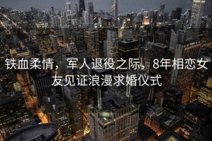 鐵血柔情，軍人退役之際，8年相戀女友見證浪漫求婚儀式