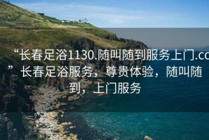 “長春足浴1130.隨叫隨到服務上門.cc”長春足浴服務，尊貴體驗，隨叫隨到，上門服務