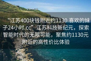 “江蘇400塊錢附近約1130.喜歡的妹子24小時.cc”江蘇科技新紀元，探索智能時代的無限可能，聚焦約1130元附近的高性價比體驗