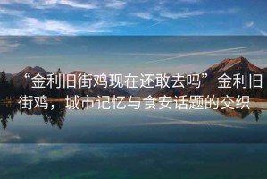 “金利舊街雞現在還敢去嗎”金利舊街雞,城市記憶與食安話題的交織 “金利舊街雞現在還敢去嗎”金利舊街雞,城市記憶與食安話題的交織