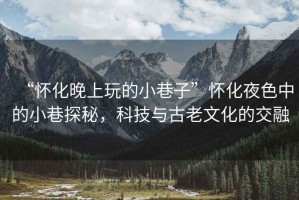 “懷化晚上玩的小巷子”懷化夜色中的小巷探秘，科技與古老文化的交融