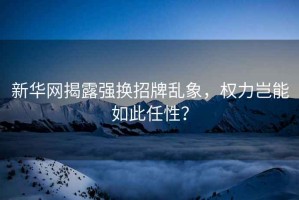 新華網揭露強換招牌亂象，權力豈能如此任性？