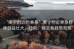 “南寧附近的單身”南寧附近單身群體日益壯大，社交、婚戀新趨勢觀察