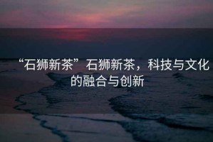 “石獅新茶”石獅新茶，科技與文化的融合與創新