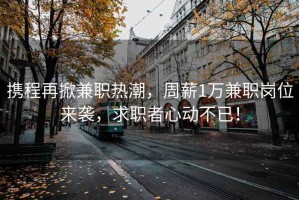 攜程再掀兼職熱潮，周薪1萬兼職崗位來襲，求職者心動(dòng)不已！