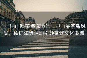 “昆山喝茶海選微信”昆山品茶新風(fēng)尚，微信海選活動引領(lǐng)茶飲文化潮流