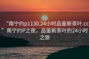 “南寧約p1130.24小時品鑒新茶葉.cc”南寧約P之夜，品鑒新茶葉的24小時之旅