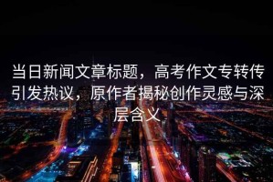 當(dāng)日新聞文章標(biāo)題，高考作文專轉(zhuǎn)傳引發(fā)熱議，原作者揭秘創(chuàng)作靈感與深層含義