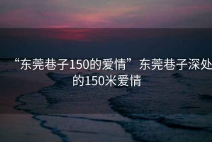 “東莞巷子150的愛情”東莞巷子深處的150米愛情