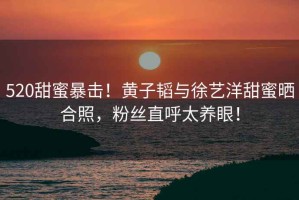 520甜蜜暴擊！黃子韜與徐藝洋甜蜜曬合照，粉絲直呼太養眼！