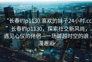 “長春約p1130.喜歡的妹子24小時.cc”長春約p1130，探索社交新風尚，遇見心儀的伴侶—一場跨越時空的浪漫邂逅